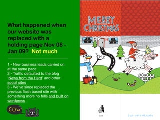 What happened when
our website was
replaced with a
holding page Nov 08 -
Jan 09? Not much

1 - New business leads carried on
at the same pace
2 - Trafﬁc defaulted to the blog
‘News from the Herd’ and other
social sites
3 - We’ve since replaced the
previous ﬂash based site with
something more no frills and built on
wordpress
 