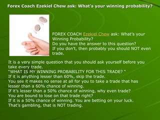 Forex Coach Ezekiel Chew ask: What’s your winning probability? FOREX COACH  Ezekiel Chew  ask: What’s your Winning Probability? Do you have the answer to this question? If you don’t, then probably you should NOT even trade. It is a very simple question that you should ask yourself before you take every trade. “ WHAT IS MY WINNING PROBABILITY FOR THIS TRADE? “ If it is anything lesser than 60%, skip the trade. You see it makes no sense at all for you to take a trade that has lesser than a 60% chance of winning. If it’s lesser than a 50% chance of winning, why even trade? You are bound to lose on that trade right? If it is a 50% chance of winning. You are betting on your luck. That’s gambling, that is NOT trading. 
