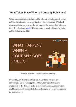 What Takes Place When a Company Publishes?
When a company does its first public offering by selling stock to the
public, often to raise more capital, it is referred to as an IPO. Each
company that want to grow should analyse the factors that influence
their decision to go public. The company is required to report to the
public following the IPO.
What Takes Place When a Company Publishes? — MyEfilings
Depending on their circumstances, many firms have diverse
motivations for becoming public. Often, they seek to finance
expansion, settle debt, or make money from assets. A corporation
could occasionally choose to list on a stock market solely to improve
its public image.
 