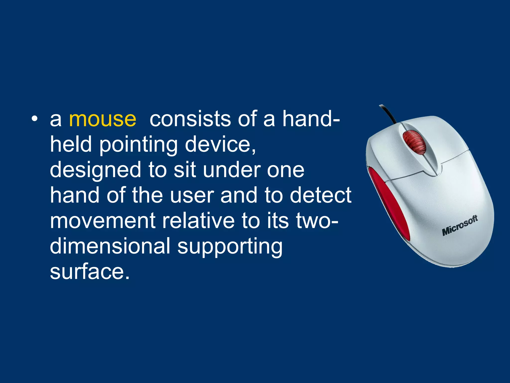 a  mouse   consists of a hand-held pointing device, designed to sit under one hand of the user and to detect movement relative to its two-dimensional supporting surface.   
