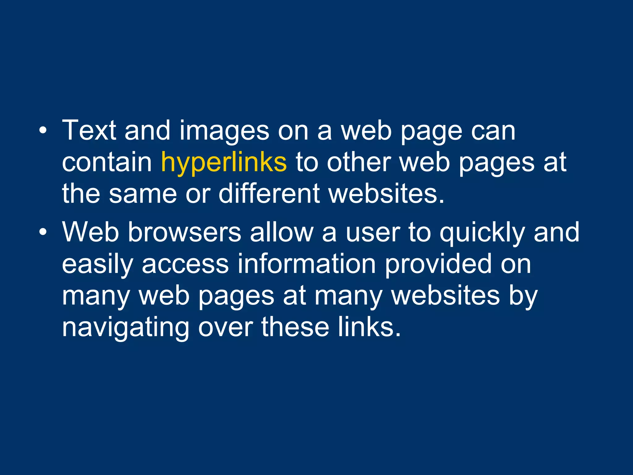 Text and images on a web page can contain  hyperlinks  to other web pages at the same or different websites.  Web browsers allow a user to quickly and easily access information provided on many web pages at many websites by navigating over these links. 