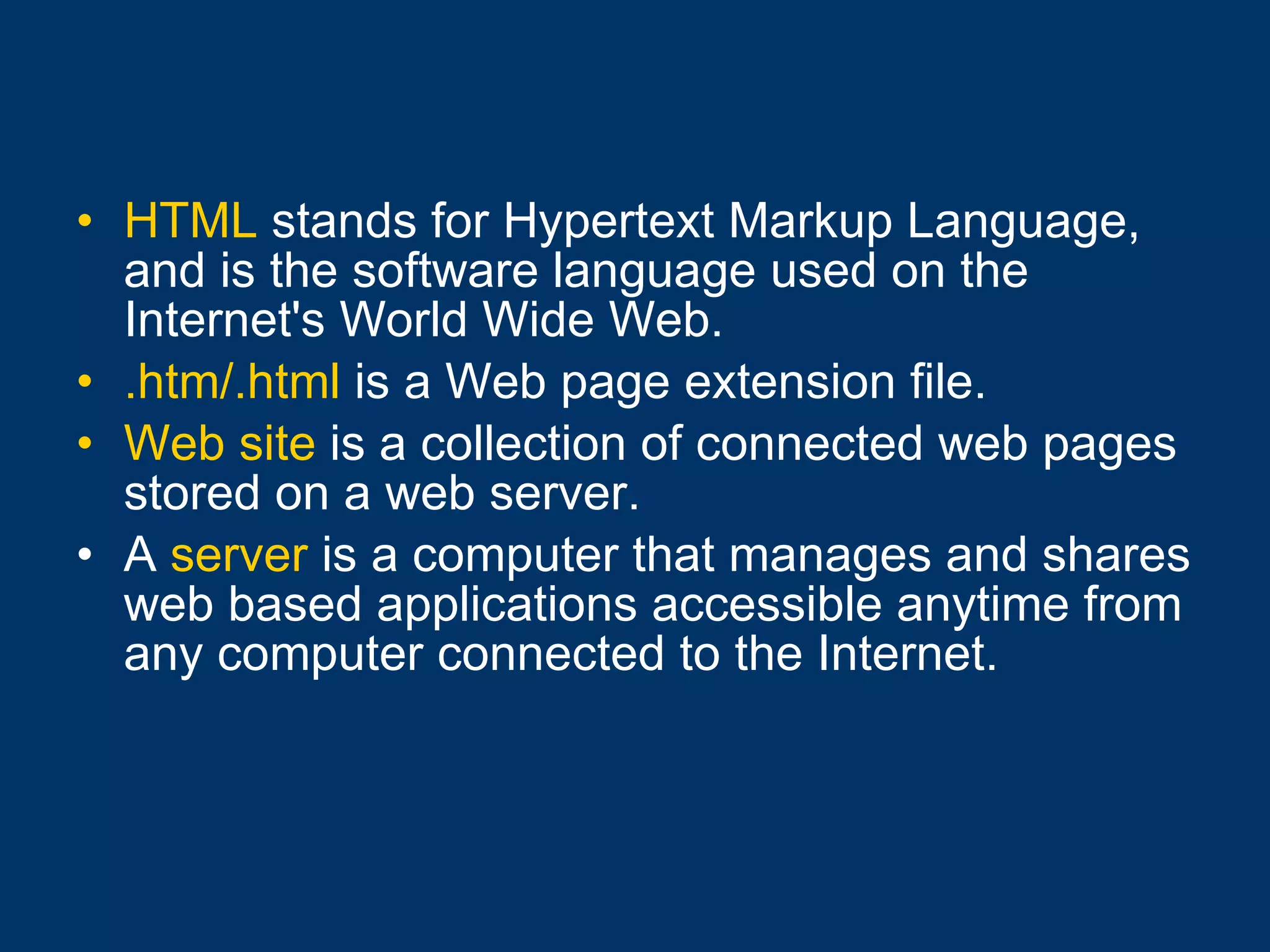 HTML  stands for Hypertext Markup Language, and is the software language used on the Internet's World Wide Web. .htm/.html  is a Web page extension file. Web site  is a collection of connected web pages stored on a web server. A  server  is a computer that manages and shares web based applications accessible anytime from any computer connected to the Internet.   