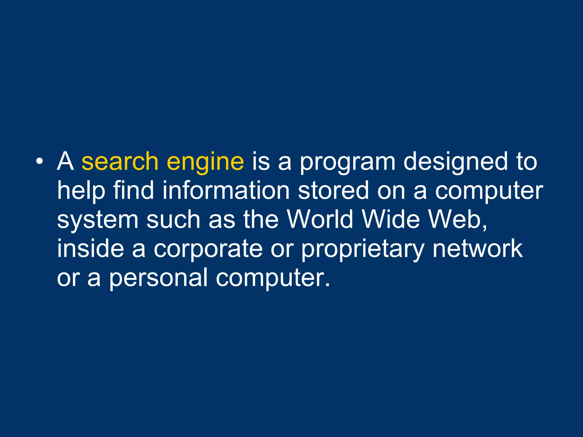 A  search engine  is a program designed to help find information stored on a computer system such as the World Wide Web, inside a corporate or proprietary network or a personal computer.  