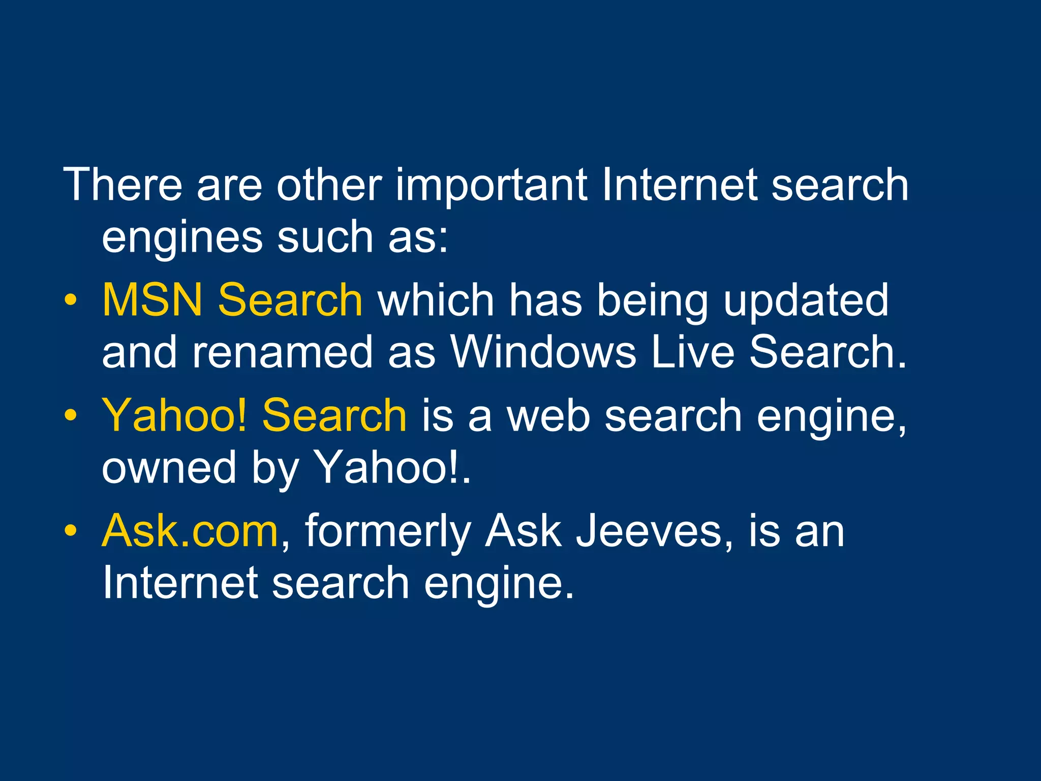 There are other important Internet search engines such as: MSN Search  which has being updated and renamed as Windows Live Search.  Yahoo! Search  is a web search engine, owned by Yahoo!. Ask.com , formerly Ask Jeeves, is an Internet search engine. 