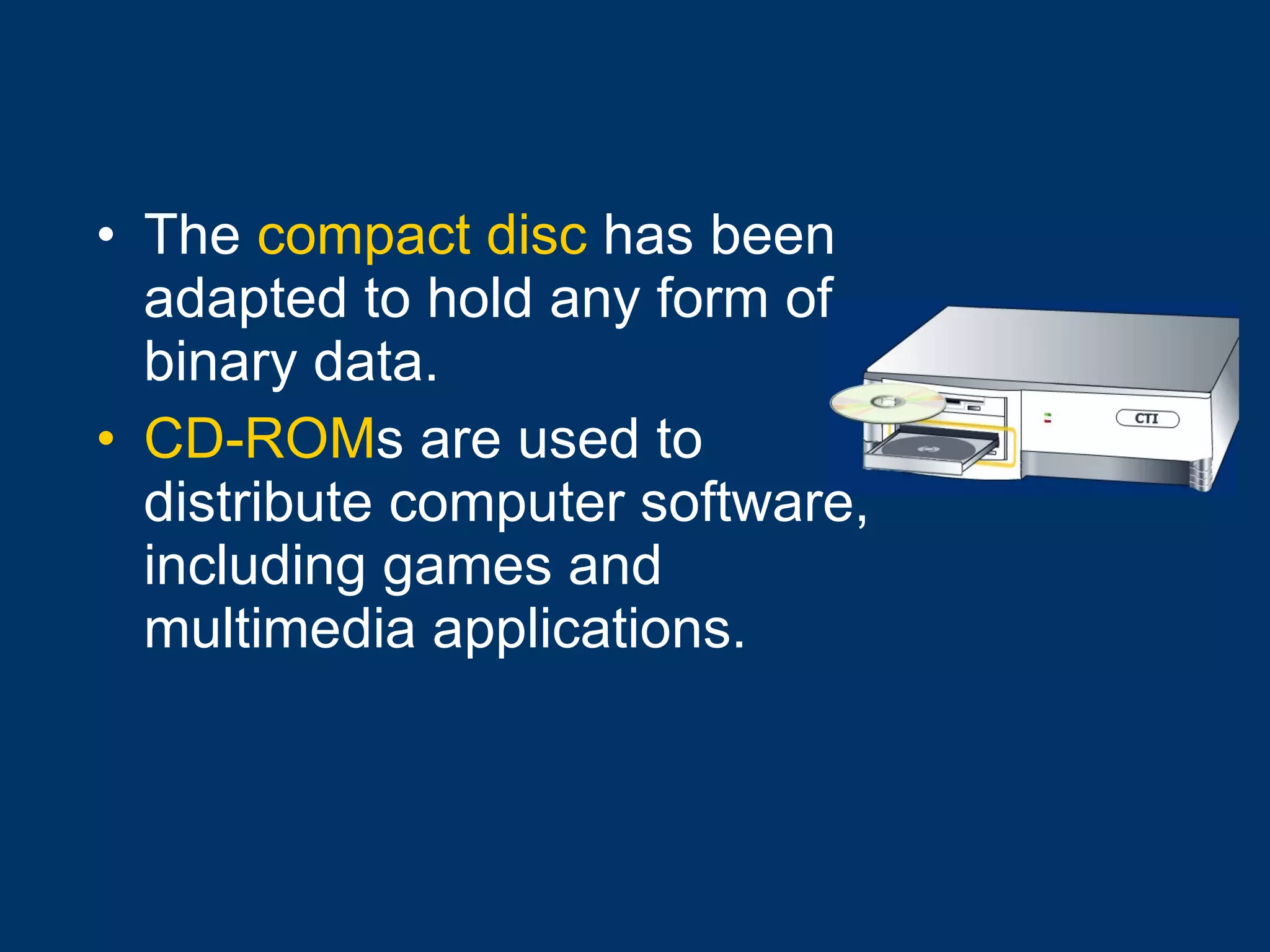 The  compact disc  has been adapted to hold any form of binary data. CD-ROM s are used to distribute computer software, including games and multimedia applications. 