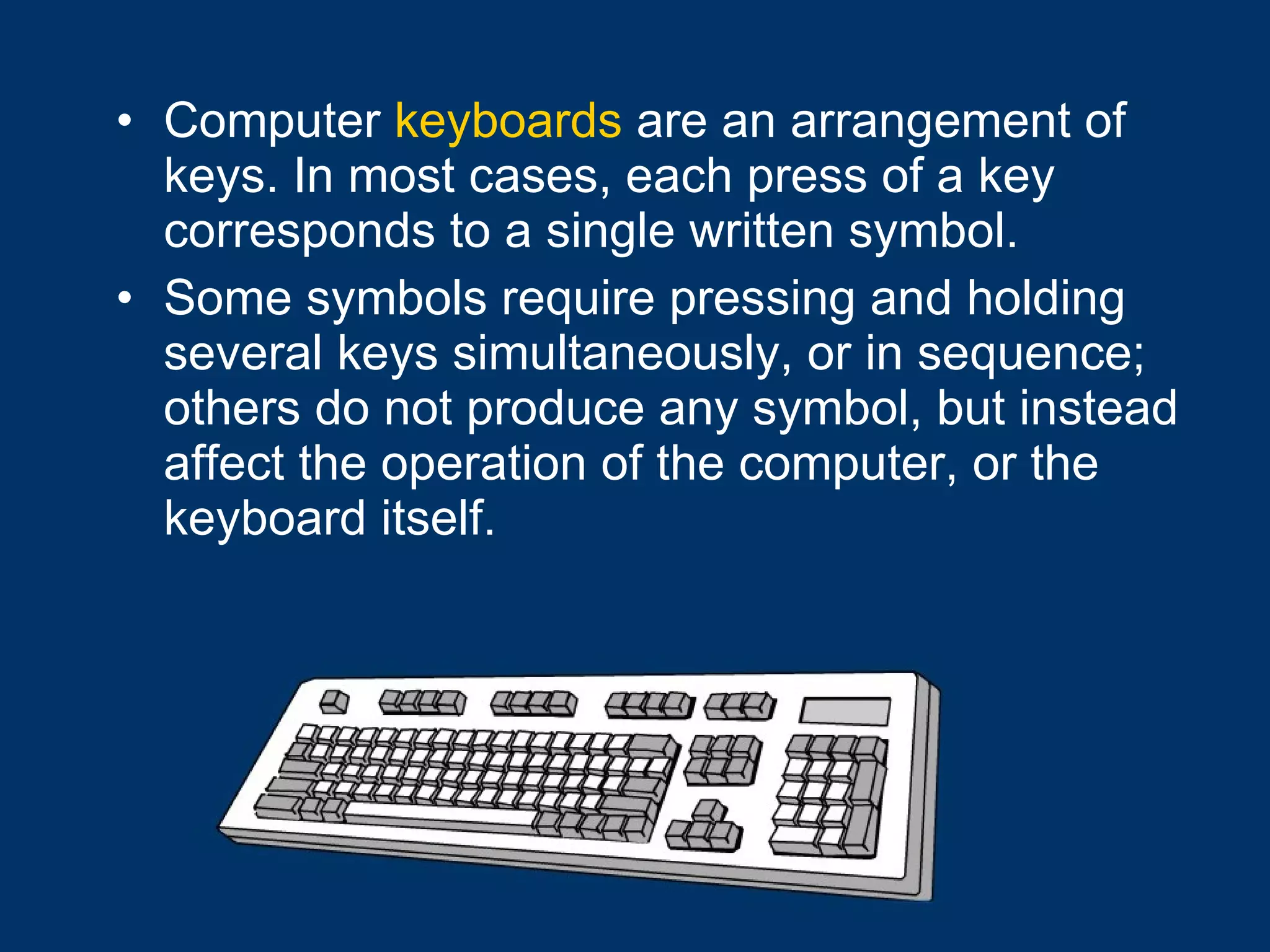 Computer  keyboards  are an arrangement of keys. In most cases, each press of a key corresponds to a single written symbol. Some symbols require pressing and holding several keys simultaneously, or in sequence; others do not produce any symbol, but instead affect the operation of the computer, or the keyboard itself.  
