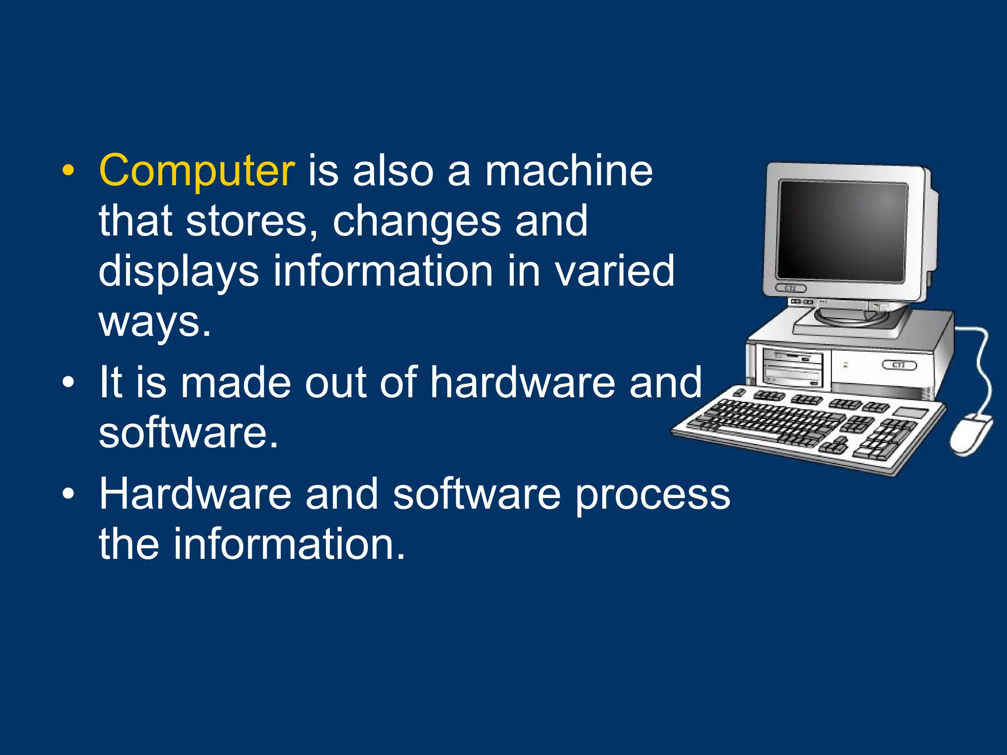 Computer  is also a machine that stores, changes and displays information in varied ways. It is made out of hardware and software.   Hardware and software process the information. 