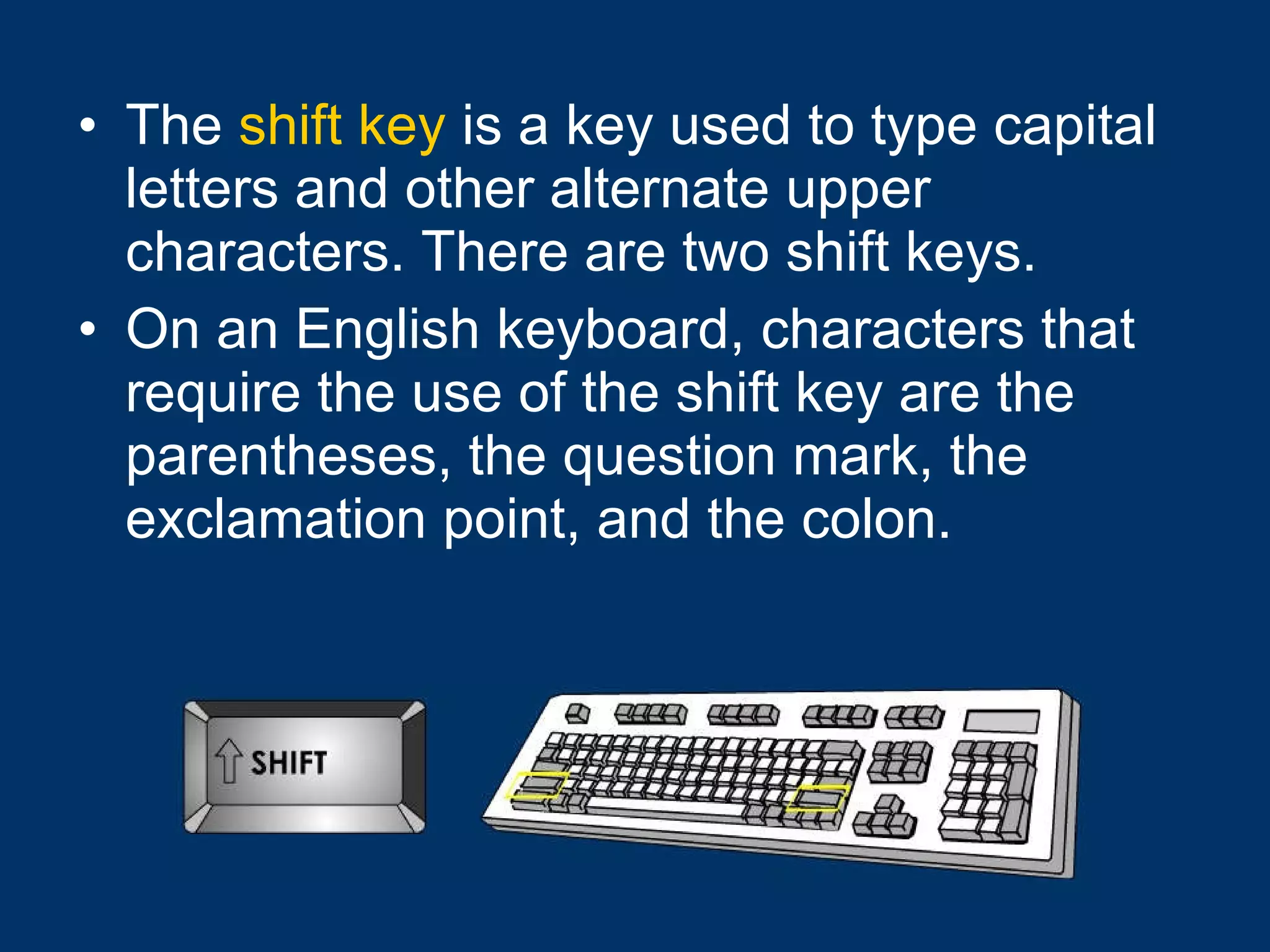 The  shift key  is a key used to type capital letters and other alternate upper characters. There are two shift keys.  On an English keyboard, characters that require the use of the shift key are the parentheses, the question mark, the exclamation point, and the colon. 
