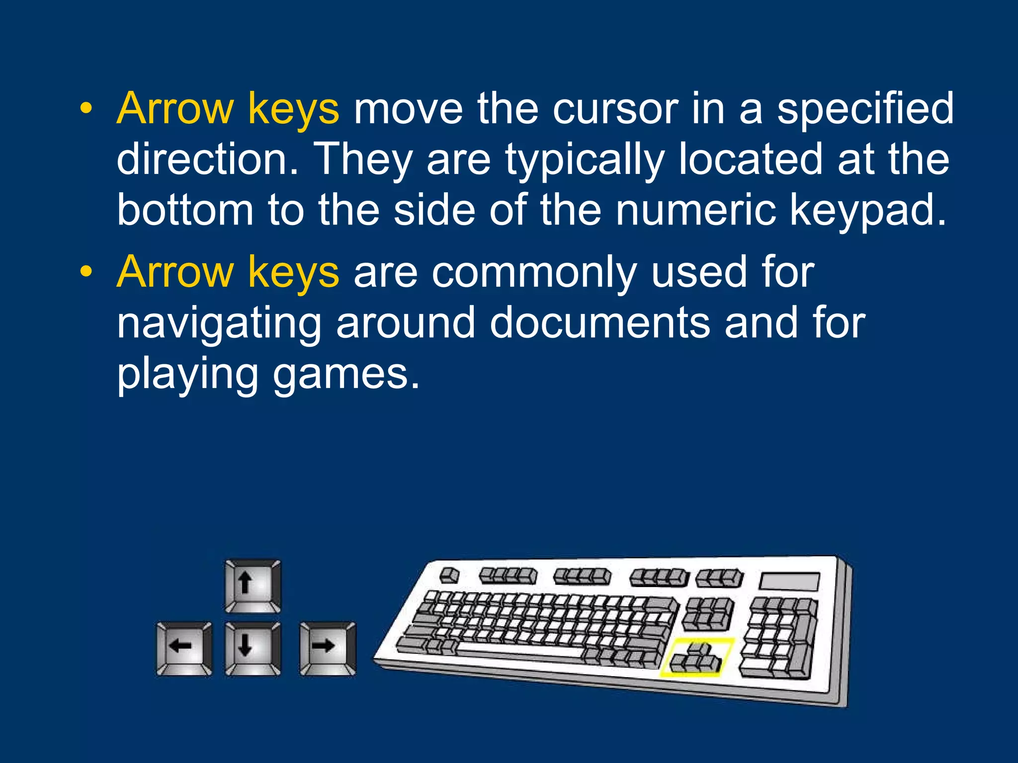 Arrow keys  move the cursor in a specified direction. They are typically located at the bottom to the side of the numeric keypad. Arrow keys  are commonly used for navigating around documents and for playing games. 