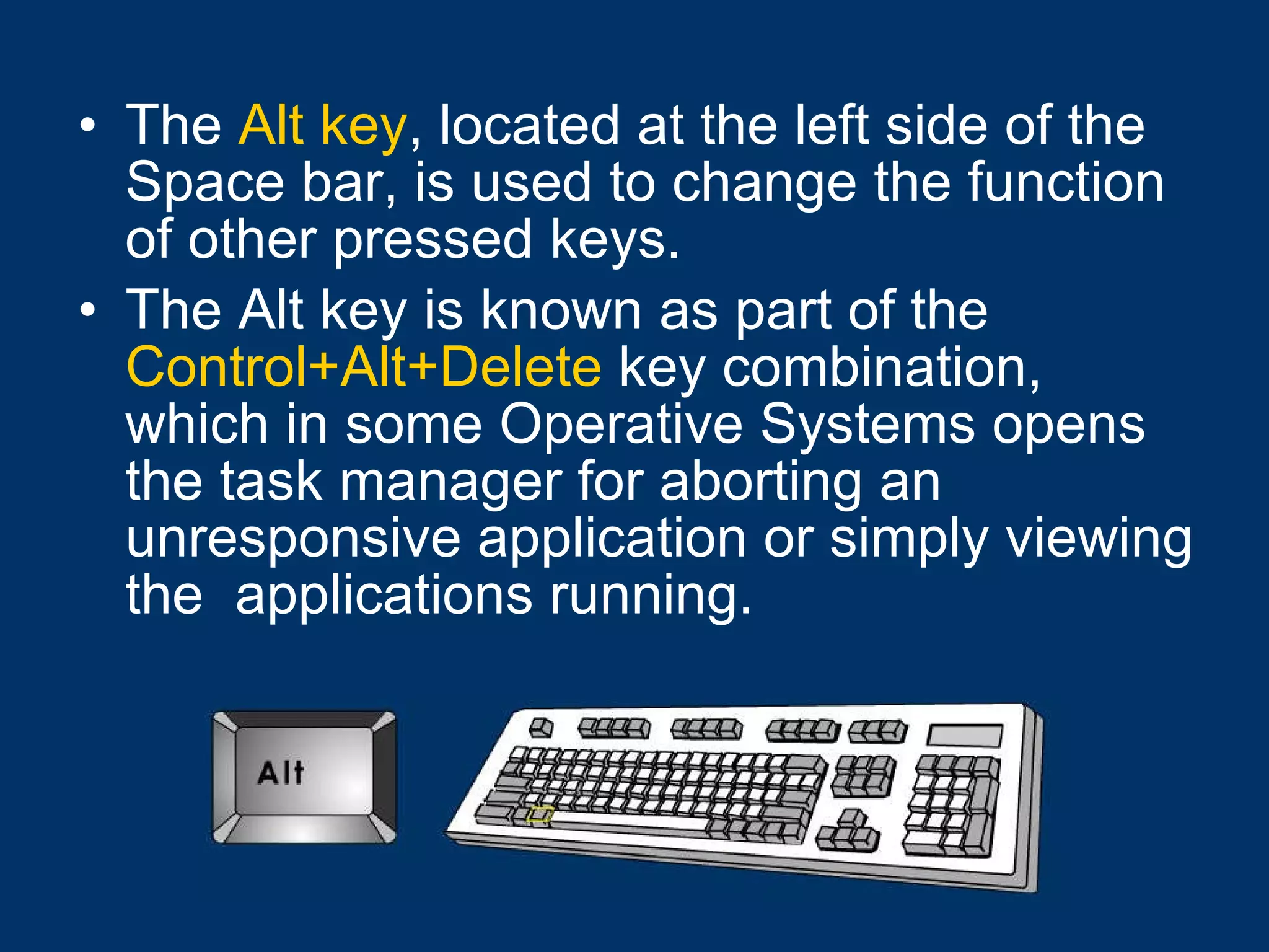 The  Alt key , located at the left side of the Space bar, is used to change the function of other pressed keys.  The Alt key is known as part of the  Control+Alt+Delete  key combination, which in some Operative Systems opens the task manager for aborting an unresponsive application or simply viewing the  applications running. 