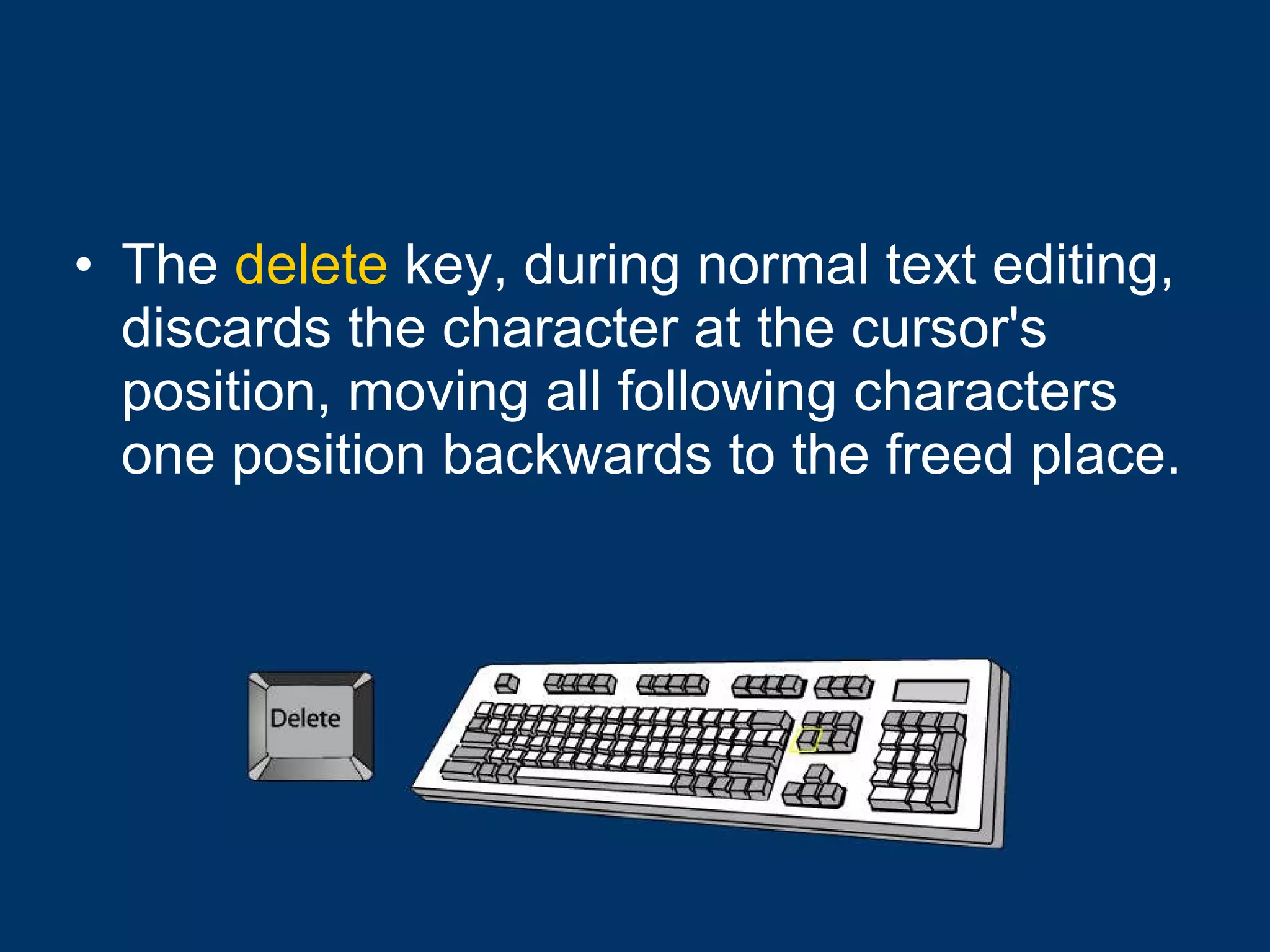The  delete  key, during normal text editing, discards the character at the cursor's position, moving all following characters one position backwards to the freed place. 