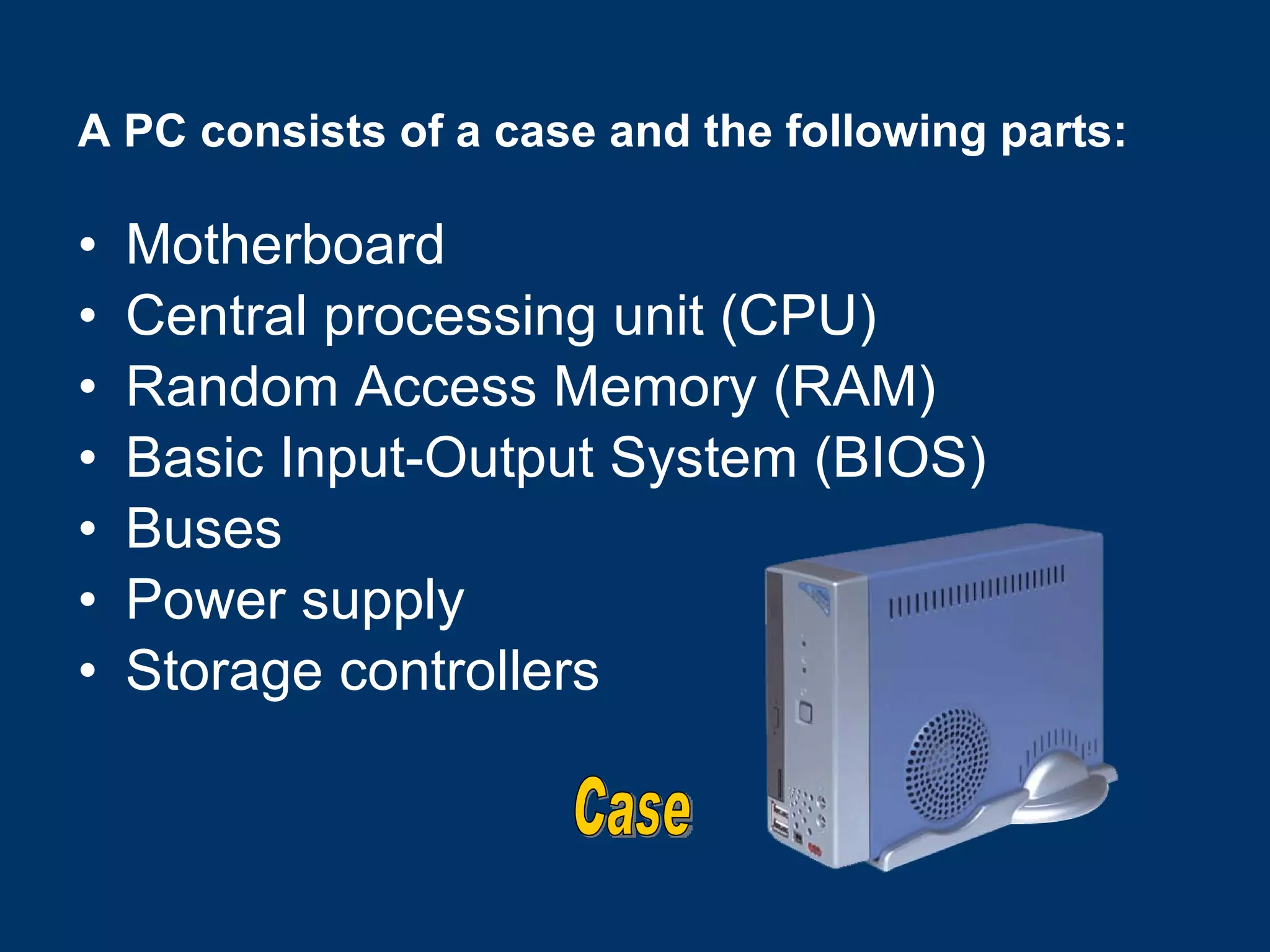 A PC consists of a case and the following parts: Motherboard Central processing unit (CPU) Random Access Memory (RAM) Basic Input-Output System (BIOS) Buses Power supply Storage controllers Case 
