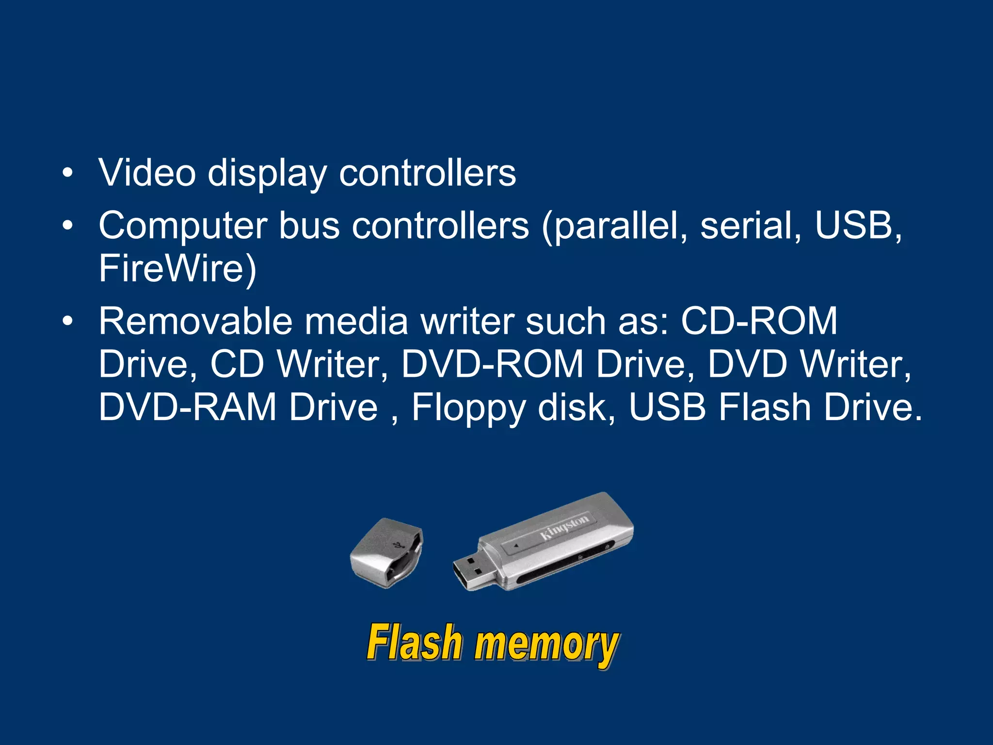 Video display controllers  Computer bus controllers (parallel, serial, USB, FireWire) Removable media writer such as: CD-ROM Drive, CD Writer, DVD-ROM Drive, DVD Writer, DVD-RAM Drive , Floppy disk, USB Flash Drive. Flash memory 