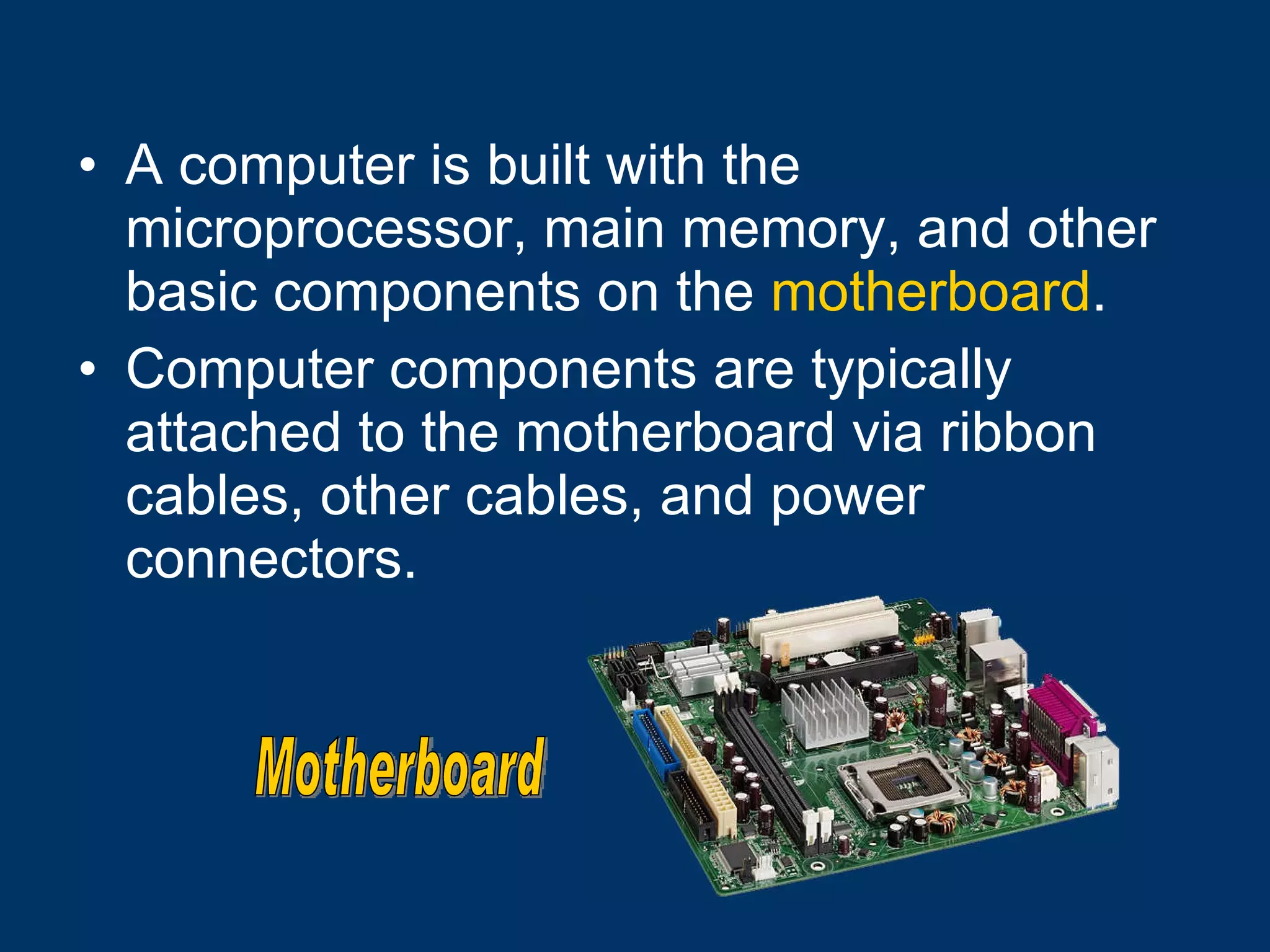 A computer is built with the microprocessor, main memory, and other basic components on the  motherboard .  Computer components are typically attached to the motherboard via ribbon cables, other cables, and power connectors. Motherboard 