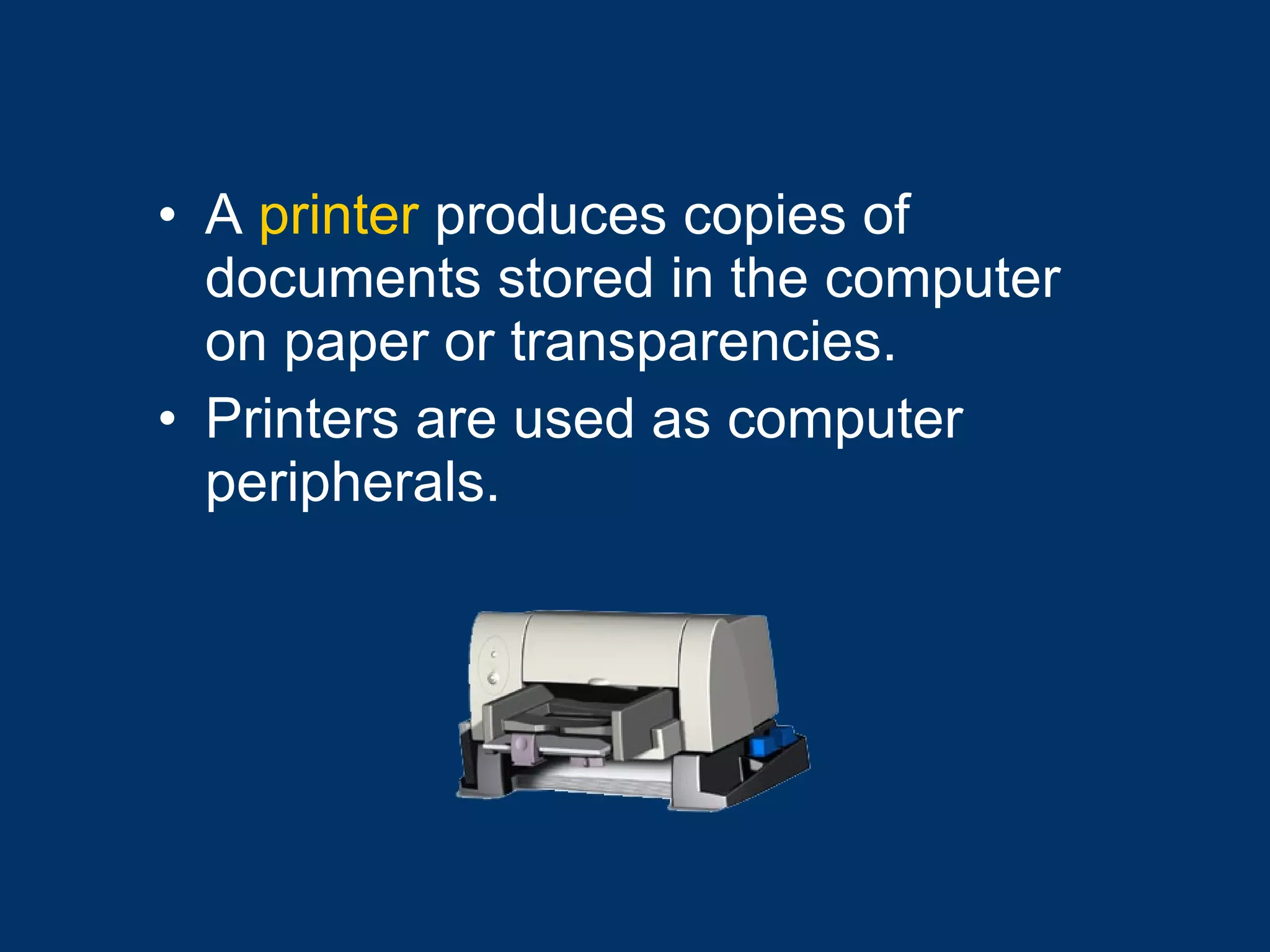 A  printer  produces copies of documents stored in the computer on paper or transparencies.  Printers are used as computer peripherals.  