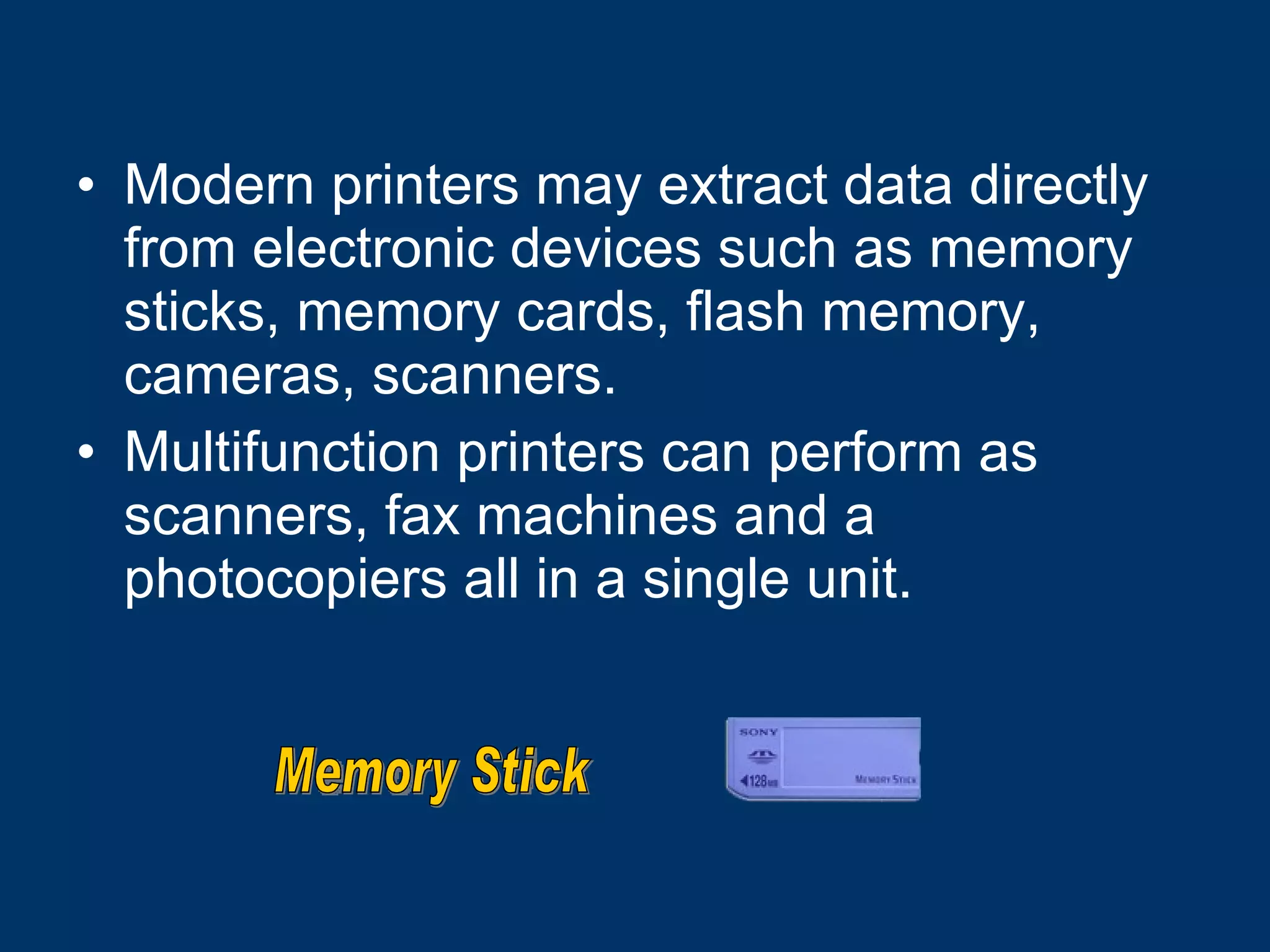 Modern printers may extract data directly from electronic devices such as memory sticks, memory cards, flash memory, cameras, scanners. Multifunction printers can perform as scanners, fax machines and a photocopiers all in a single unit.  Memory Stick 