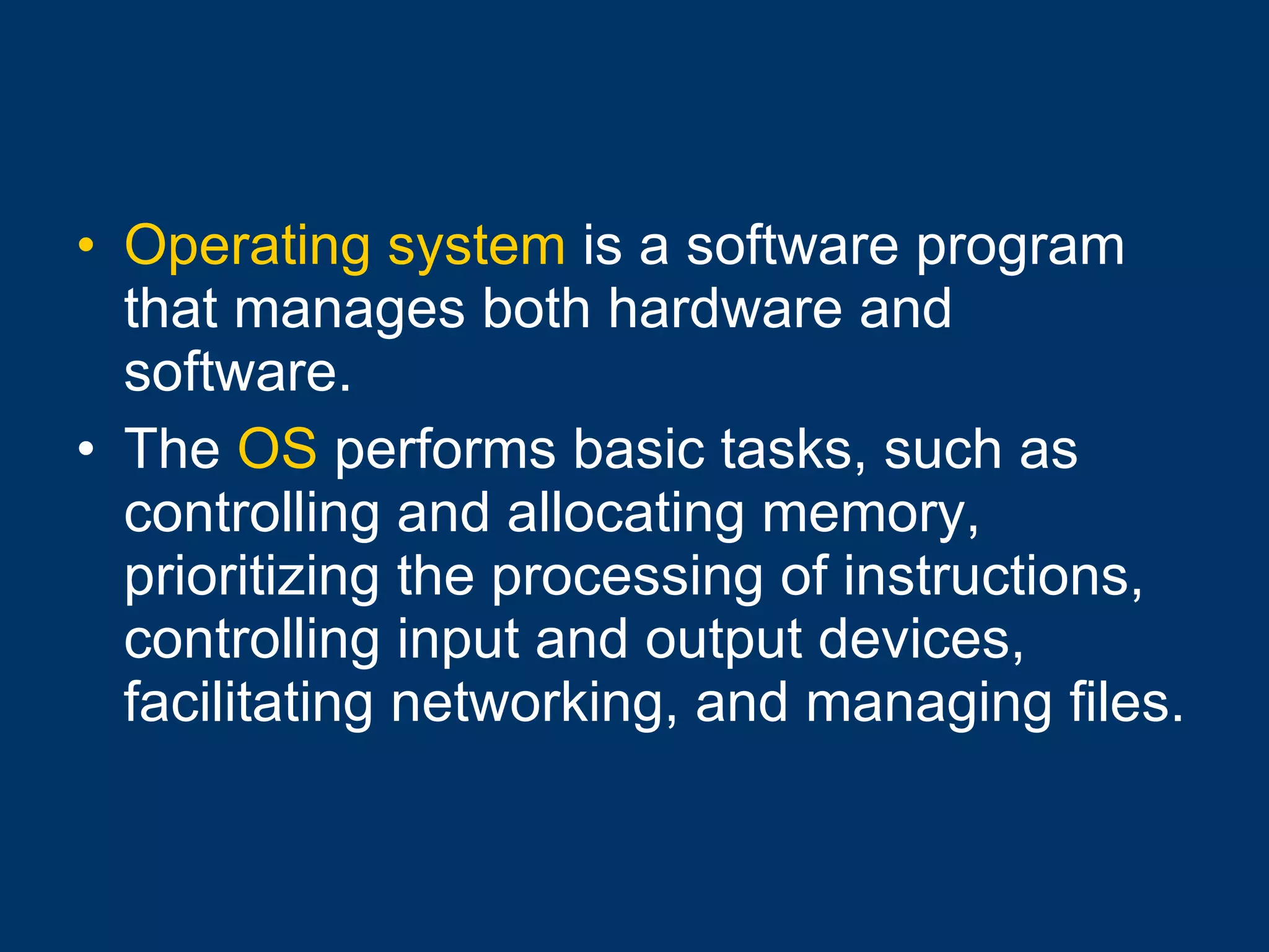 Operating system  is a software program that manages both hardware and software. The  OS  performs basic tasks, such as controlling and allocating memory, prioritizing the processing of instructions, controlling input and output devices, facilitating networking, and managing files. 