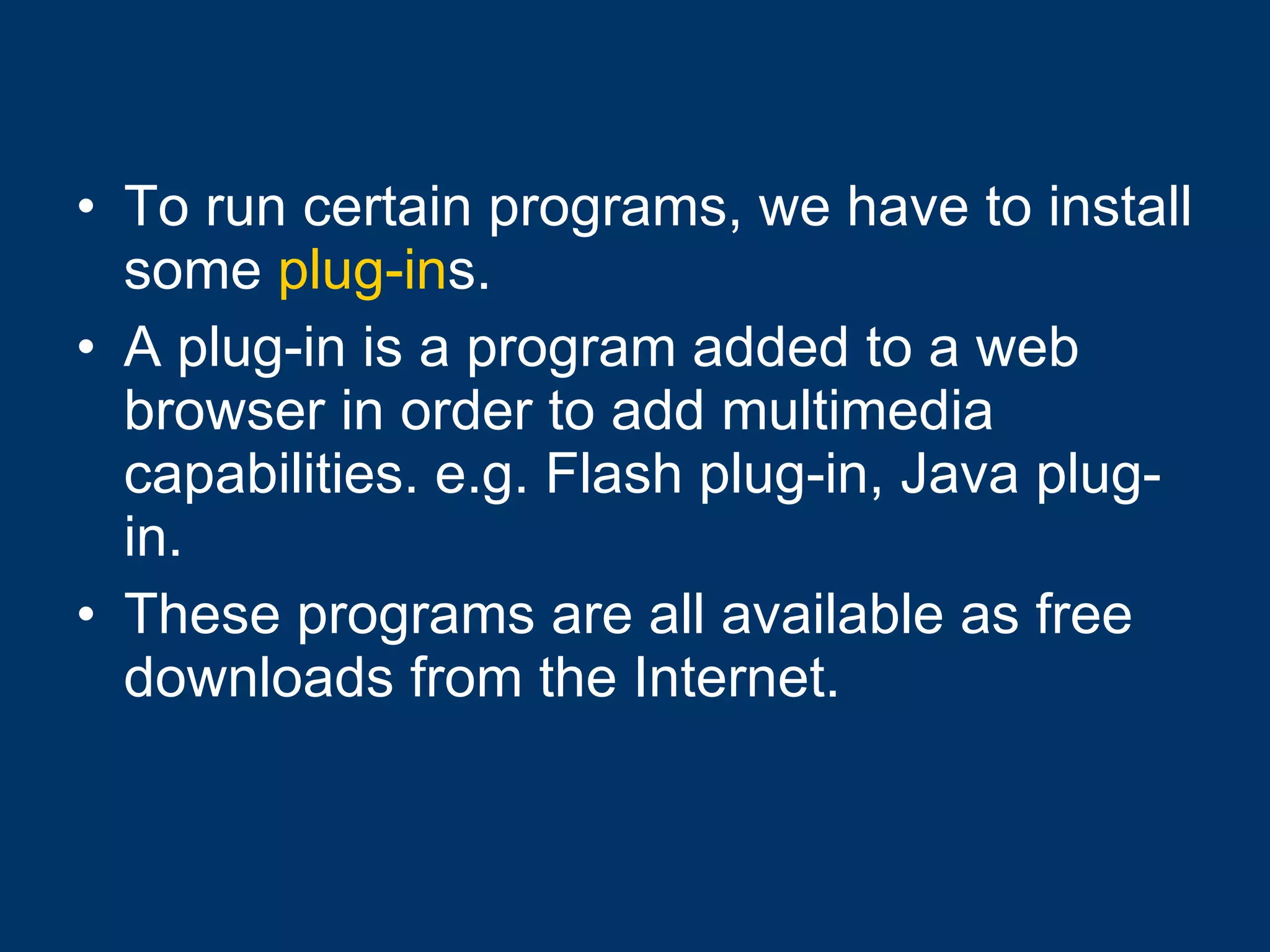 To run certain programs, we have to install some  plug-in s. A plug-in is a program added to a web browser in order to add multimedia capabilities. e.g. Flash plug-in, Java plug-in. These programs are all available as free downloads from the Internet. 