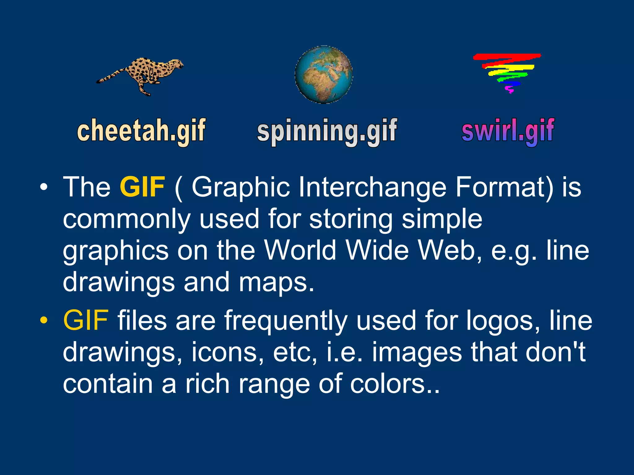 The   GIF  ( Graphic Interchange Format) is commonly used for storing simple graphics on the World Wide Web, e.g. line drawings and maps.  GIF  files are frequently used for logos, line drawings, icons, etc, i.e. images that don't contain a rich range of colors..   cheetah.gif spinning.gif  swirl.gif 