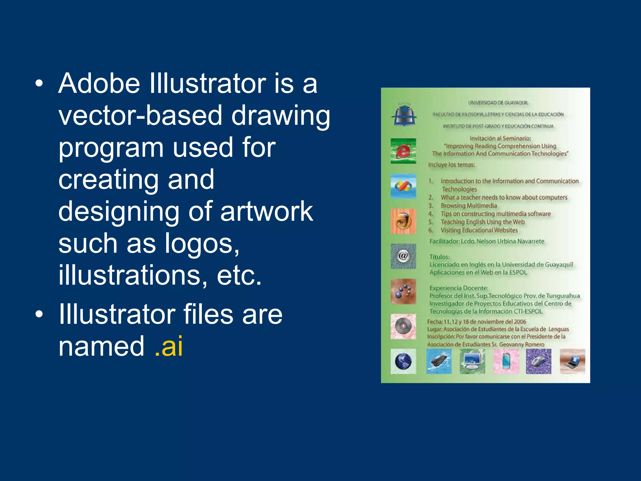 Adobe Illustrator is a vector-based drawing program used for creating and designing of artwork such as logos, illustrations, etc. Illustrator files are named   .ai 