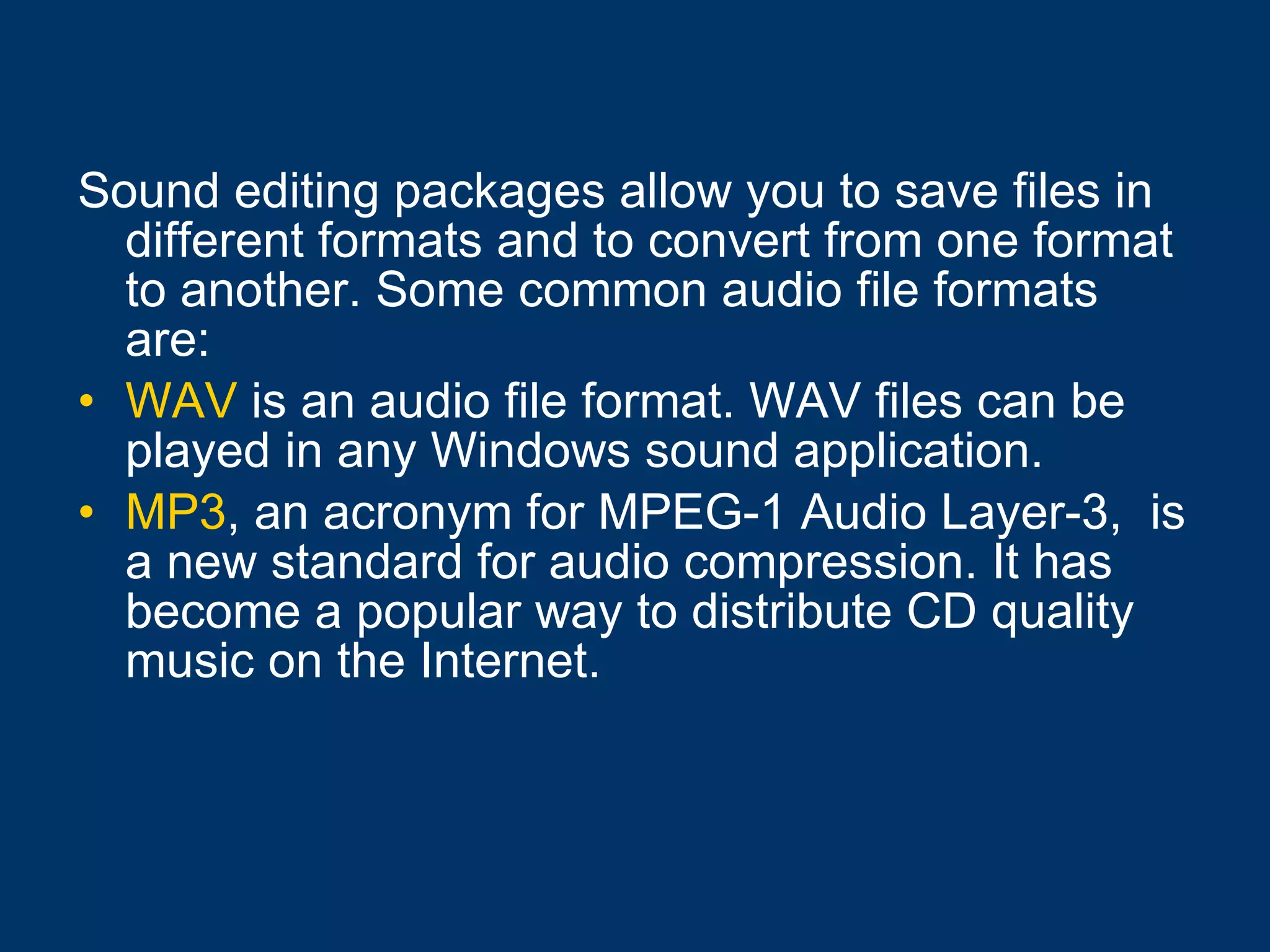 Sound editing packages allow you to save files in different formats and to convert from one format to another. Some common audio file formats are: WAV  is an audio file format. WAV files can be played in any Windows sound application.  MP3 , an acronym for MPEG-1 Audio Layer-3,  is a new standard for audio compression. It has become a popular way to distribute CD quality music on the Internet.   