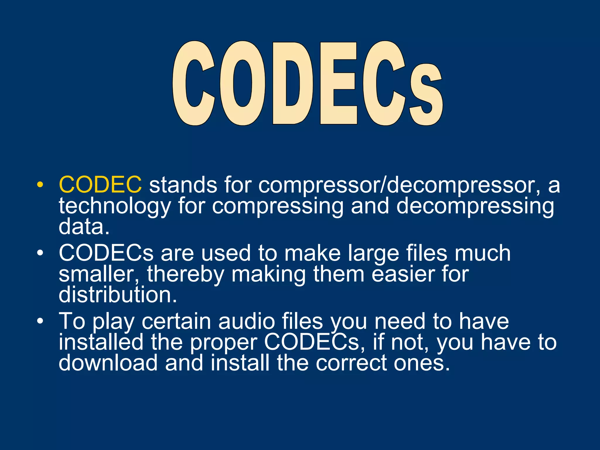 CODEC  stands for compressor/decompressor, a technology for compressing and decompressing data. CODECs are used to make large files much smaller, thereby making them easier for distribution.  To play certain audio files you need to have installed the proper CODECs, if not, you have to download and install the correct ones.   CODECs 