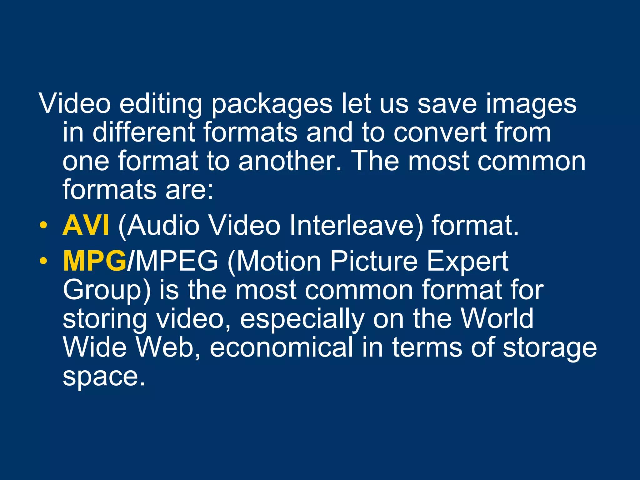 Video editing packages let us save images in different formats and to convert from one format to another. The most common formats are: AVI  (Audio Video Interleave) format. MPG / MPEG (Motion Picture Expert Group) is the most common format for storing video, especially on the World Wide Web, economical in terms of storage space. 