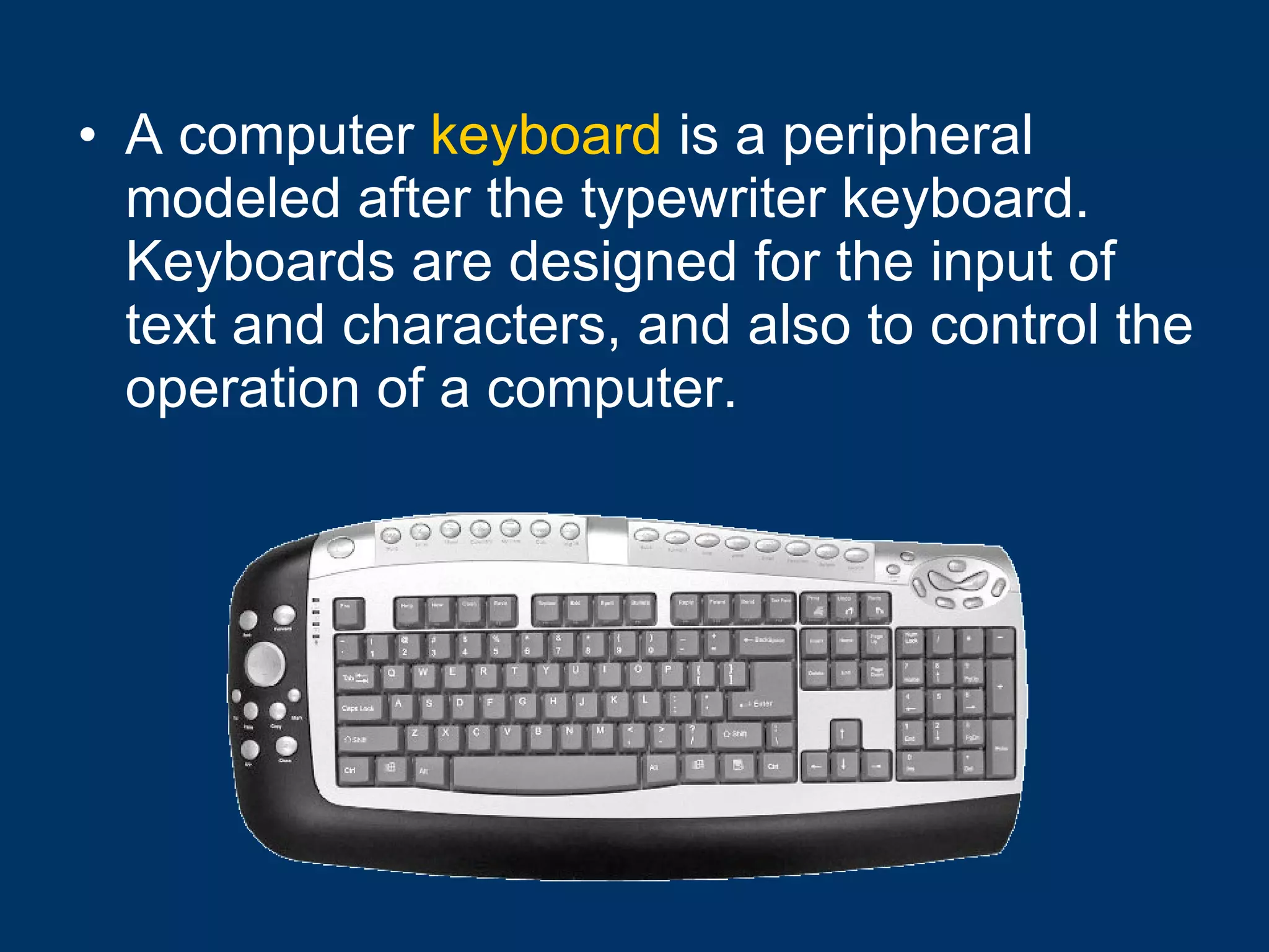 A computer  keyboard  is a peripheral modeled after the typewriter keyboard. Keyboards are designed for the input of text and characters, and also to control the operation of a computer.   
