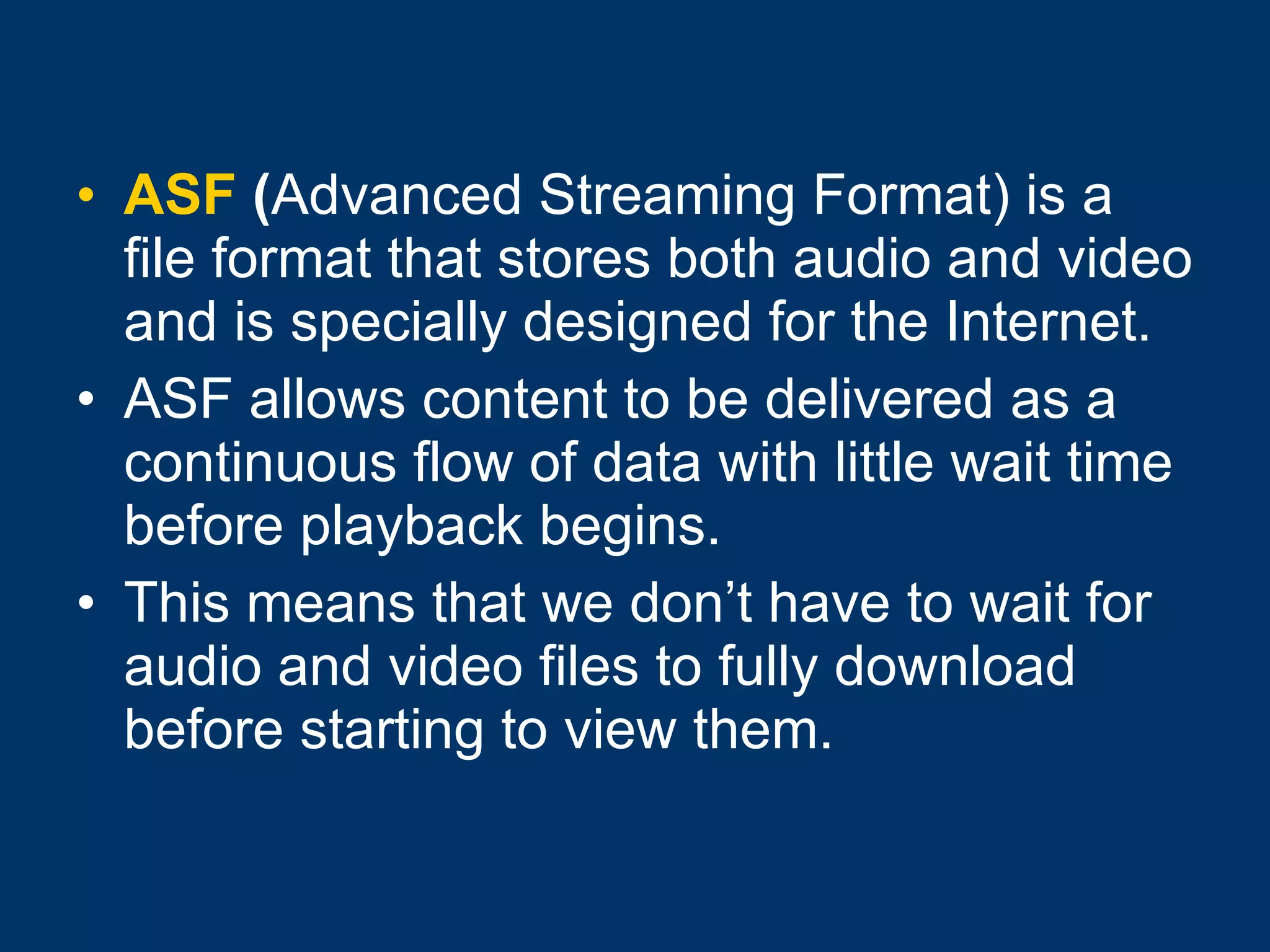 ASF  ( Advanced Streaming Format) is a file format that stores both audio and video and is specially designed for the Internet. ASF allows content to be delivered as a continuous flow of data with little wait time before playback begins.  This means that we don’t have to wait for audio and video files to fully download before starting to view them.  