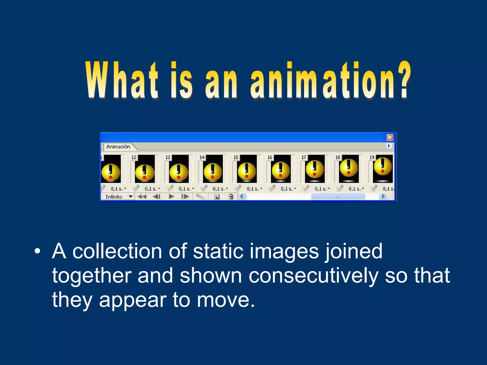 A collection of static images joined together and shown consecutively so that they appear to move. What is an animation? 