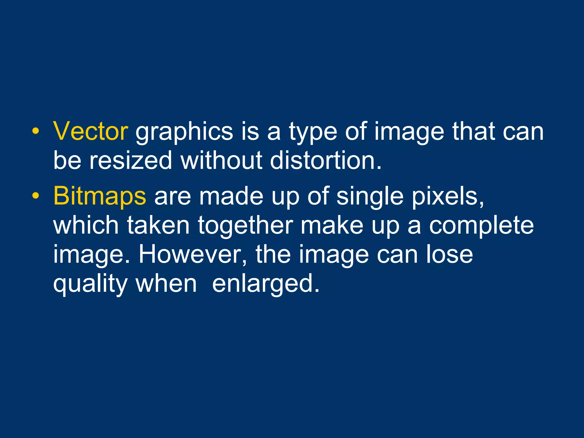Vector  graphics is a type of image that can be resized without distortion. Bitmaps  are made up of single pixels, which taken together make up a complete image. However, the image can lose quality when  enlarged. 