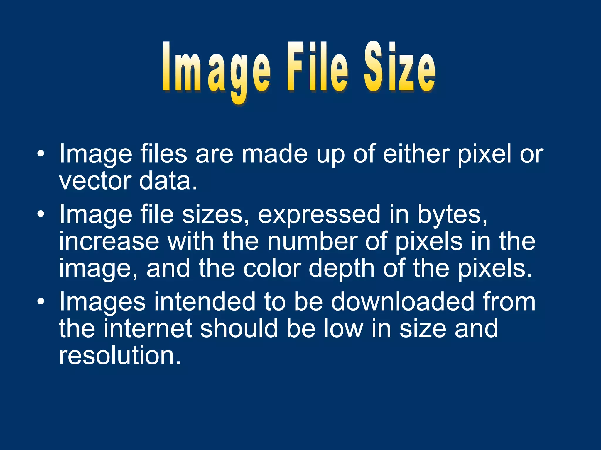 Image files are made up of either pixel or vector data. Image file sizes, expressed in bytes, increase with the number of pixels in the image, and the color depth of the pixels. Images intended to be downloaded from the internet should be low in size and resolution. Image File Size 