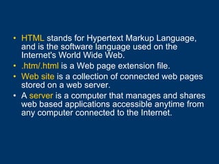 HTML  stands for Hypertext Markup Language, and is the software language used on the Internet's World Wide Web. .htm/.html  is a Web page extension file. Web site  is a collection of connected web pages stored on a web server. A  server  is a computer that manages and shares web based applications accessible anytime from any computer connected to the Internet.   