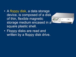 A  floppy disk,  a data storage device, is composed of a disk of thin, flexible magnetic storage medium encased in a square plastic shell. Floppy disks are read and written by a floppy disk drive. 