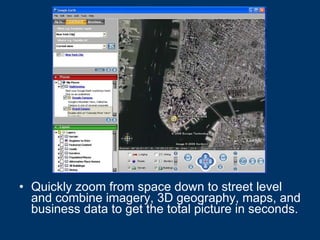 Quickly zoom from space down to street level and combine imagery, 3D geography, maps, and business data to get the total picture in seconds.   
