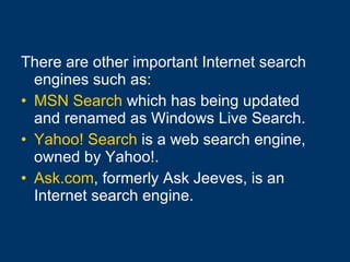 There are other important Internet search engines such as: MSN Search  which has being updated and renamed as Windows Live Search.  Yahoo! Search  is a web search engine, owned by Yahoo!. Ask.com , formerly Ask Jeeves, is an Internet search engine. 