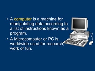 A  computer  is a machine for manipulating data according to a list of instructions known as a program. A Microcomputer or PC is worldwide used for research, work or fun. 