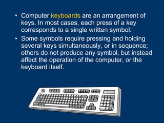 Computer  keyboards  are an arrangement of keys. In most cases, each press of a key corresponds to a single written symbol. Some symbols require pressing and holding several keys simultaneously, or in sequence; others do not produce any symbol, but instead affect the operation of the computer, or the keyboard itself.  