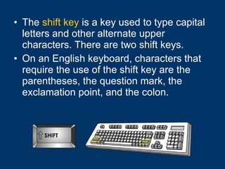 The  shift key  is a key used to type capital letters and other alternate upper characters. There are two shift keys.  On an English keyboard, characters that require the use of the shift key are the parentheses, the question mark, the exclamation point, and the colon. 