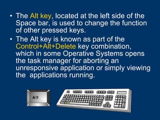 The  Alt key , located at the left side of the Space bar, is used to change the function of other pressed keys.  The Alt key is known as part of the  Control+Alt+Delete  key combination, which in some Operative Systems opens the task manager for aborting an unresponsive application or simply viewing the  applications running. 
