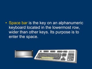 Space bar  is the key on an alphanumeric keyboard located in the lowermost row, wider than other keys. Its purpose is to enter the space.  