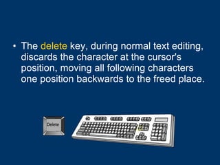 The  delete  key, during normal text editing, discards the character at the cursor's position, moving all following characters one position backwards to the freed place. 