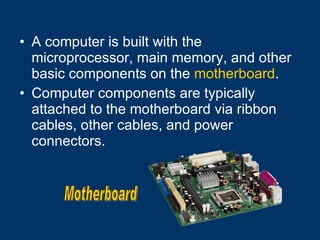 A computer is built with the microprocessor, main memory, and other basic components on the  motherboard .  Computer components are typically attached to the motherboard via ribbon cables, other cables, and power connectors. Motherboard 