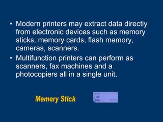 Modern printers may extract data directly from electronic devices such as memory sticks, memory cards, flash memory, cameras, scanners. Multifunction printers can perform as scanners, fax machines and a photocopiers all in a single unit.  Memory Stick 