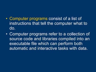 Computer programs  consist of a list of instructions that tell the computer what to do. Computer programs refer to a collection of source code and libraries compiled into an executable file which can perform both automatic and interactive tasks with data.  