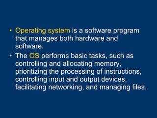 Operating system  is a software program that manages both hardware and software. The  OS  performs basic tasks, such as controlling and allocating memory, prioritizing the processing of instructions, controlling input and output devices, facilitating networking, and managing files. 