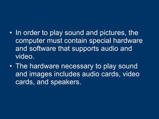 In order to play sound and pictures, the computer must contain special hardware and software that supports audio and video.  The hardware necessary to play sound and images includes audio cards, video cards, and speakers.   