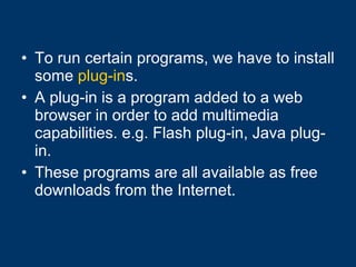 To run certain programs, we have to install some  plug-in s. A plug-in is a program added to a web browser in order to add multimedia capabilities. e.g. Flash plug-in, Java plug-in. These programs are all available as free downloads from the Internet. 
