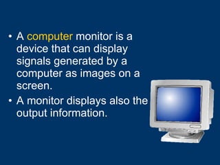 A  computer  monitor is a device that can display signals generated by a computer as images on a screen. A monitor displays also the output information. 