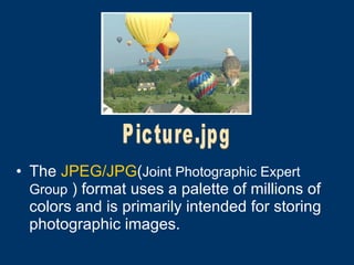 The  JPEG/JPG ( Joint Photographic Expert Group  )  format uses a palette of millions of colors and is primarily intended for storing photographic images.   Picture.jpg 